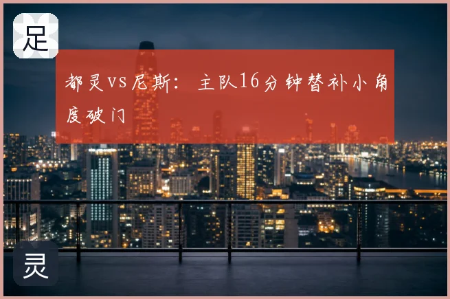 都灵vs尼斯：主队16分钟替补小角度破门